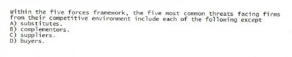 Within the five forces framework, the five most common threats facing firms from their competitive environment include each of the following except
A) substitutes.
B) complementors.
C) suppliers.
D) buyers.