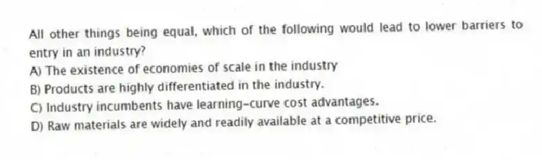 All other things being equal, which of the following would lead to lower barriers to entry in an industry?
A) The existence of economies of scale in the industry
B) Products are highly differentiated in the industry.
C) Industry incumbents have learning-curve cost advantages.
D) Raw materials are widely and readily available at a competitive price.