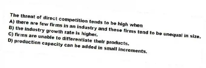 The threat of direct competition tends to be high when
A) there are few firms in an industry and these firms tend to be unequal in size.
B) the industry growth rate is higher.
C) firms are unable to differentiate their products.
D) production capacity can be added in small increments.