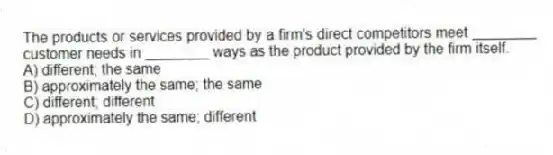 The products or services provided by a firm's direct competitors meet ________ customer needs in ________ ways as the product provided by the firm itself.
A) different; the same
B) approximately the same; the same
C) different; different
D) approximately the same; different
