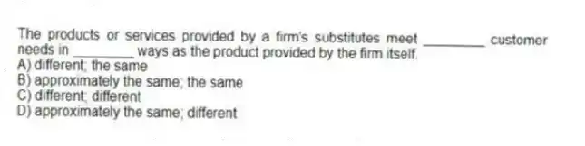 The products or services provided by a firm's substitutes meet ________ customer needs in ________ ways as the product provided by the firm itself.
A) different; the same
B) approximately the same; the same
C) different; different
D) approximately the same; different