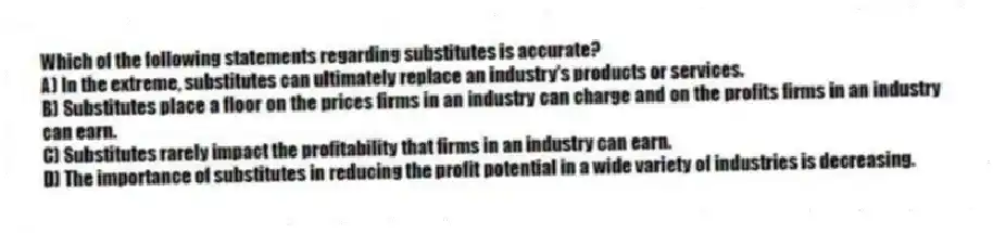 Which of the following statements regarding substitutes is accurate?
A) In the extreme, substitutes can ultimately replace an industry's products or services.
B) Substitutes place a floor on the prices firms in an industry can charge and on the profits firms in an industry can earn.
C) Substitutes rarely impact the profitability that firms in an industry can earn.
D) The importance of substitutes in reducing the profit potential in a wide variety of industries is decreasing.