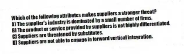 Which of the following attributes makes suppliers a stronger threat?
A) The supplier's industry is dominated by a small number of firms.
B) The product or service provided by suppliers is not highly differentiated.
C) Suppliers are threatened by substitutes.
D) Suppliers are not able to engage in forward vertical integration.