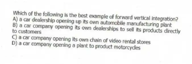 Which of the following is the best example of forward vertical integration?
A) a car dealership opening up its own automobile manufacturing plant
B) a car company opening its own dealerships to sell its products directly to customers
C) a car company opening its own chain of video rental stores
D) a car company opening a plant to product motorcycles
