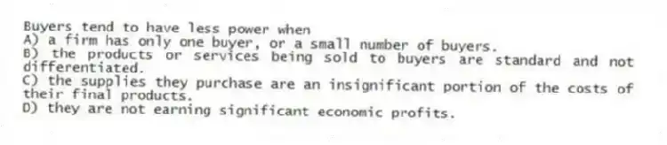 Buyers tend to have less power when
A) a firm has only one buyer, or a small number of buyers.
B) the products or services being sold to buyers are standard and not differentiated.
C) the supplies they purchase are an insignificant portion of the costs of their final products.
D) they are not earning significant economic profits.