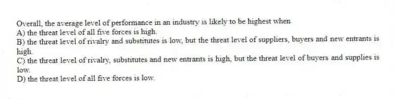 Overall, the average level of performance in an industry is likely to be highest when
A) the threat level of all five forces is high.
B) the threat level of rivalry and substitutes is low, but the threat level of suppliers, buyers and new entrants is high.
C) the threat level of rivalry, substitutes and new entrants is high, but the threat level of buyers and supplies is low.
D) the threat level of all five forces is low.