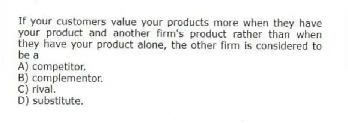 If your customers value your products more when they have your product and another firm's product rather than when they have your product alone, the other firm is considered to be a
A) competitor.
B) complementor.
C) rival.
D) substitute.