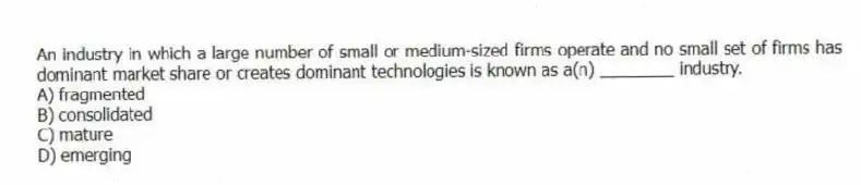 An industry in which a large number of small or medium-sized firms operate and no small set of firms has dominant market share or creates dominant technologies is known as a(n) ________ industry.
A) fragmented
B) consolidated
C) mature
D) emerging