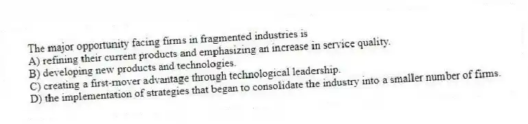 The major opportunity facing firms in fragmented industries is
A) refining their current products and emphasizing an increase in service quality.
B) developing new products and technologies.
C) creating a first-mover advantage through technological leadership.
D) the implementation of strategies that began to consolidate the industry into a smaller number of firms.