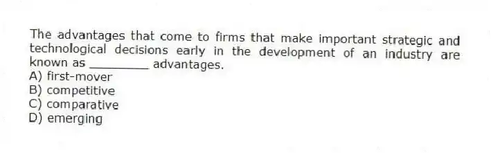 The advantages that come to firms that make important strategic and technological decisions early in the development of an industry are known as ________ advantages.
A) first-mover
B) competitive
C) comparative
D) emerging