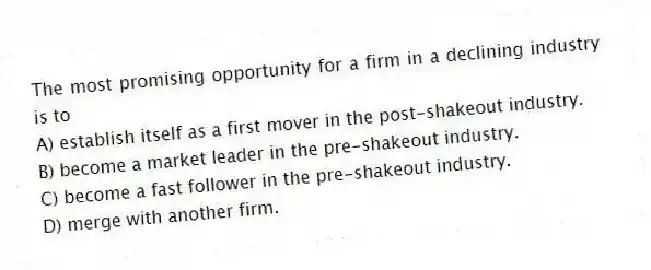 The most promising opportunity for a firm in a declining industry is to
A) establish itself as a first mover in the post-shakeout industry.
B) become a market leader in the pre-shakeout industry.
C) become a fast follower in the pre-shakeout industry.
D) merge with another firm.