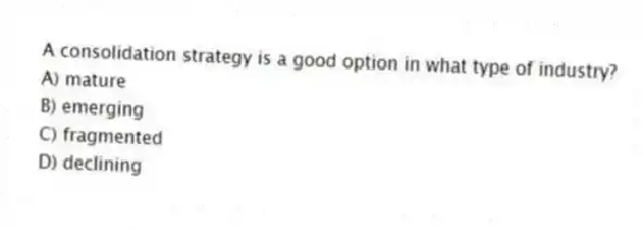 A consolidation strategy is a good option in what type of industry?
A) mature
B) emerging
C) fragmented
D) declining