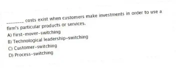 ________ costs exist when customers make investments in order to use a firm's particular products or services.
A) First-mover-switching
B) Technological leadership-switching
C) Customer-switching
D) Process-switching