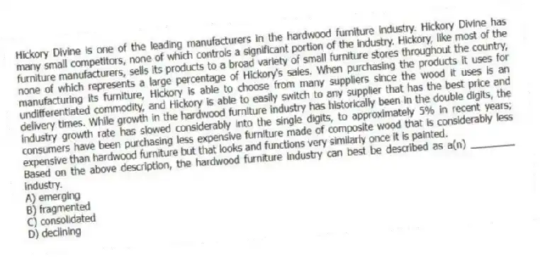 Hickory Divine is one of the leading manufacturers in the hardwood furniture industry. Hickory Divine has many small competitors, none of which controls a significant portion of the industry. Hickory, like most of the furniture manufacturers, sells its products to a broad variety of small furniture stores throughout the country, none of which represents a large percentage of Hickory's sales. When purchasing the products it uses for manufacturing its furniture, Hickory is able to choose from many suppliers since the wood it uses is an undifferentiated commodity, and Hickory is able to easily switch to any supplier that has the best price and delivery times. While growth in the hardwood furniture industry has historically been in the double digits, the industry growth rate has slowed considerably into the single digits, to approximately 5% in recent years; consumers have been purchasing less expensive furniture made of composite wood that is considerably less expensive than hardwood furniture but that looks and functions very similarly once it is painted.
-Based on the above description, the hardwood furniture industry can best be described as a(n) ________ industry.
A) emerging
B) fragmented
C) consolidated
D) declining