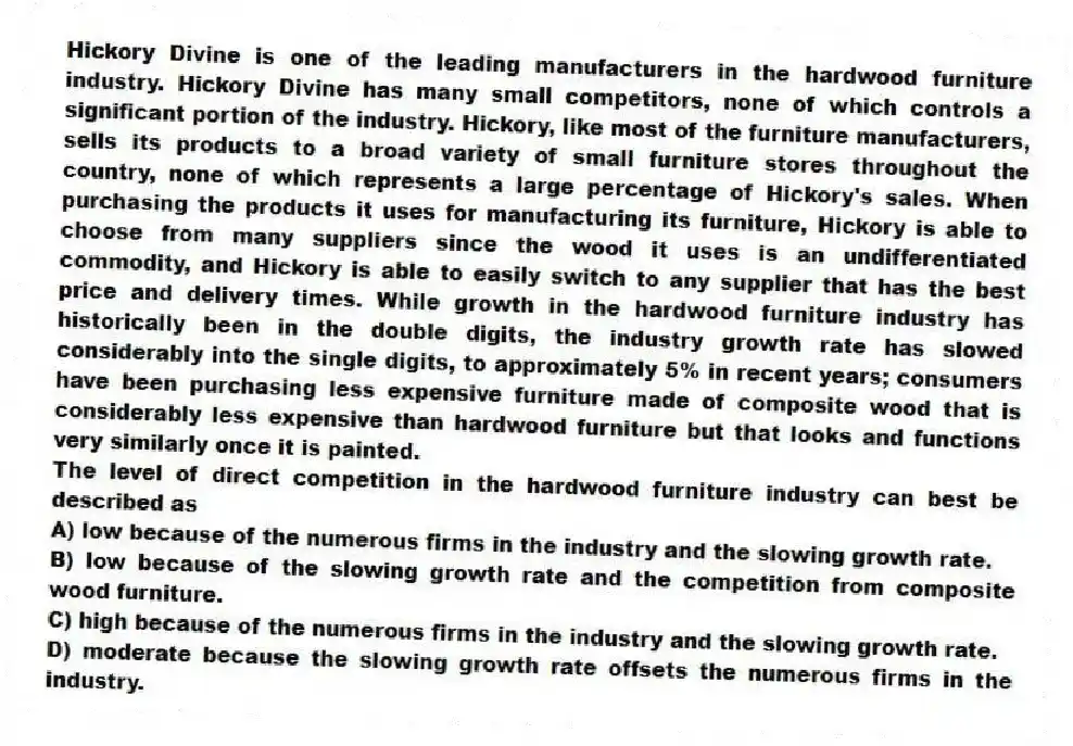Hickory Divine is one of the leading manufacturers in the hardwood furniture industry. Hickory Divine has many small competitors, none of which controls a significant portion of the industry. Hickory, like most of the furniture manufacturers, sells its products to a broad variety of small furniture stores throughout the country, none of which represents a large percentage of Hickory's sales. When purchasing the products it uses for manufacturing its furniture, Hickory is able to choose from many suppliers since the wood it uses is an undifferentiated commodity, and Hickory is able to easily switch to any supplier that has the best price and delivery times. While growth in the hardwood furniture industry has historically been in the double digits, the industry growth rate has slowed considerably into the single digits, to approximately 5% in recent years; consumers have been purchasing less expensive furniture made of composite wood that is considerably less expensive than hardwood furniture but that looks and functions very similarly once it is painted.
-The level of direct competition in the hardwood furniture industry can best be described as
A) low because of the numerous firms in the industry and the slowing growth rate.
B) low because of the slowing growth rate and the competition from composite wood furniture.
C) high because of the numerous firms in the industry and the slowing growth rate.
D) moderate because the slowing growth rate offsets the numerous firms in the industry.