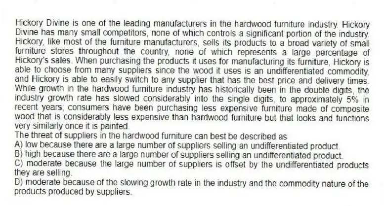 Hickory Divine is one of the leading manufacturers in the hardwood furniture industry. Hickory Divine has many small competitors, none of which controls a significant portion of the industry. Hickory, like most of the furniture manufacturers, sells its products to a broad variety of small furniture stores throughout the country, none of which represents a large percentage of Hickory's sales. When purchasing the products it uses for manufacturing its furniture, Hickory is able to choose from many suppliers since the wood it uses is an undifferentiated commodity, and Hickory is able to easily switch to any supplier that has the best price and delivery times. While growth in the hardwood furniture industry has historically been in the double digits, the industry growth rate has slowed considerably into the single digits, to approximately 5% in recent years; consumers have been purchasing less expensive furniture made of composite wood that is considerably less expensive than hardwood furniture but that looks and functions very similarly once it is painted.
-The threat of suppliers in the hardwood furniture can best be described as
A) low because there are a large number of suppliers selling an undifferentiated product.
B) high because there are a large number of suppliers selling an undifferentiated product.
C) moderate because the large number of suppliers is offset by the undifferentiated products they are selling.
D) moderate because of the slowing growth rate in the industry and the commodity nature of the products produced by suppliers.