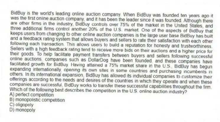 BidBuy is the world's leading online auction company. When BidBuy was founded ten years ago it was the first online auction company, and it has been the leader since it was founded. Although there are other firms in the industry, BidBuy controls over 75% of the market in the United States, and three additional firms control another 20% of the U.S. market. One of the aspects of BidBuy that keeps users from changing to other online auction companies is the large user base BidBuy has built and a feedback rating system that allows buyers and sellers to rate their satisfaction with each other following each transaction. This allows users to build a reputation for honesty and trustworthiness. Sellers with a high feedback rating tend to receive more bids on their auctions and a higher price for their goods. To help facilitate payment transfers between buyers and sellers following successful online auctions, companies such as DollarDog have been founded, and these companies have facilitated growth for BidBuy. Having attained a 75% market share in the U.S., BidBuy has begun expanding internationally, opening its own sites in some countries and purchasing incumbents in others. In its international expansion, BidBuy has allowed its individual companies to customize their offerings according to the needs and desires of the countries in which they operate and when these companies are successful, BidBuy works to transfer these successful capabilities throughout the firm.
-Which of the following best describes the competition in the U.S. online auction industry?
A) perfect competition
B) monopolistic competition
C) oligopoly
D) monopoly