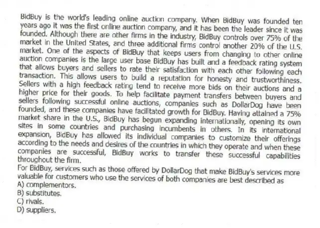 BidBuy is the world's leading online auction company. When BidBuy was founded ten years ago it was the first online auction company, and it has been the leader since it was founded. Although there are other firms in the industry, BidBuy controls over 75% of the market in the United States, and three additional firms control another 20% of the U.S. market. One of the aspects of BidBuy that keeps users from changing to other online auction companies is the large user base BidBuy has built and a feedback rating system that allows buyers and sellers to rate their satisfaction with each other following each transaction. This allows users to build a reputation for honesty and trustworthiness. Sellers with a high feedback rating tend to receive more bids on their auctions and a higher price for their goods. To help facilitate payment transfers between buyers and sellers following successful online auctions, companies such as DollarDog have been founded, and these companies have facilitated growth for BidBuy. Having attained a 75% market share in the U.S., BidBuy has begun expanding internationally, opening its own sites in some countries and purchasing incumbents in others. In its international expansion, BidBuy has allowed its individual companies to customize their offerings according to the needs and desires of the countries in which they operate and when these companies are successful, BidBuy works to transfer these successful capabilities throughout the firm.
-For BidBuy, services such as those offered by DollarDog that make BidBuy's services more valuable for customers who use the services of both companies are best described as
A) complementors.
B) substitutes.
C) rivals.
D) suppliers.