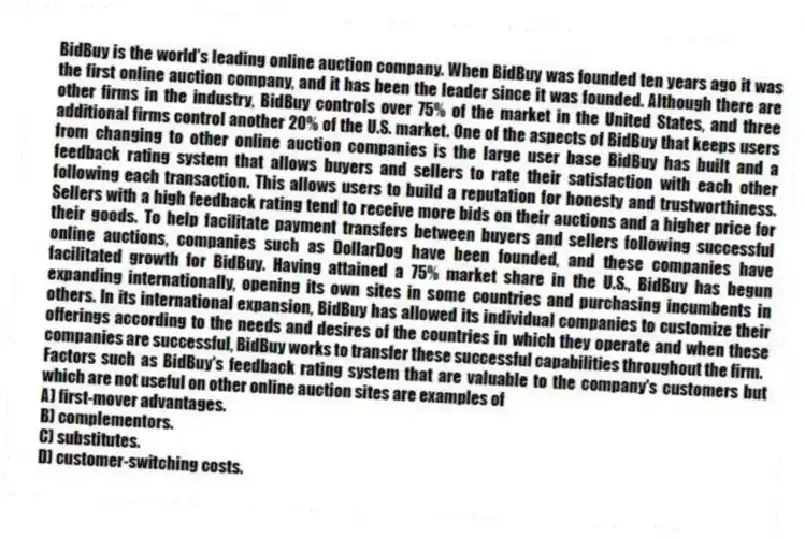 BidBuy is the world's leading online auction company. When BidBuy was founded ten years ago it was the first online auction company, and it has been the leader since it was founded. Although there are other firms in the industry, BidBuy controls over 75% of the market in the United States, and three additional firms control another 20% of the U.S. market. One of the aspects of BidBuy that keeps users from changing to other online auction companies is the large user base BidBuy has built and a feedback rating system that allows buyers and sellers to rate their satisfaction with each other following each transaction. This allows users to build a reputation for honesty and trustworthiness. Sellers with a high feedback rating tend to receive more bids on their auctions and a higher price for their goods. To help facilitate payment transfers between buyers and sellers following successful online auctions, companies such as DollarDog have been founded, and these companies have facilitated growth for BidBuy. Having attained a 75% market share in the U.S., BidBuy has begun expanding internationally, opening its own sites in some countries and purchasing incumbents in others. In its international expansion, BidBuy has allowed its individual companies to customize their offerings according to the needs and desires of the countries in which they operate and when these companies are successful, BidBuy works to transfer these successful capabilities throughout the firm.
-Factors such as BidBuy's feedback rating system that are valuable to the company's customers but which are not useful on other online auction sites are examples of
A) first-mover advantages.
B) complementors.
C) substitutes.
D) customer-switching costs.