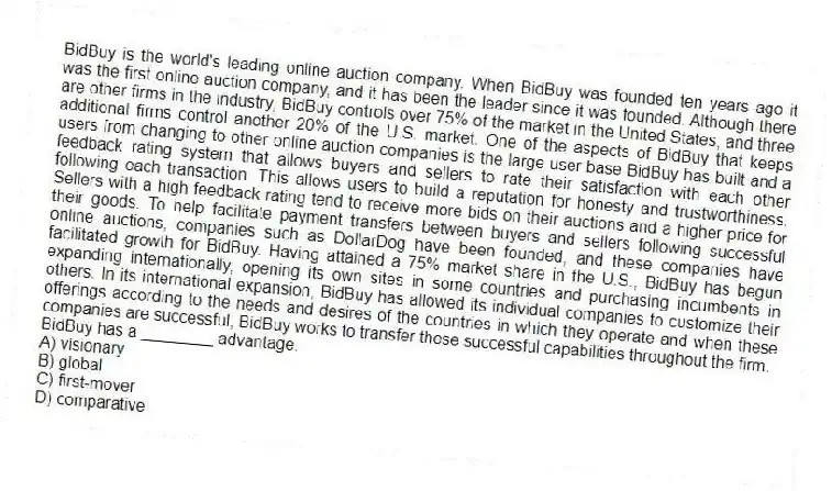 BidBuy is the world's leading online auction company. When BidBuy was founded ten years ago it was the first online auction company, and it has been the leader since it was founded. Although there are other firms in the industry, BidBuy controls over 75% of the market in the United States, and three additional firms control another 20% of the U.S. market. One of the aspects of BidBuy that keeps users from changing to other online auction companies is the large user base BidBuy has built and a feedback rating system that allows buyers and sellers to rate their satisfaction with each other following each transaction. This allows users to build a reputation for honesty and trustworthiness. Sellers with a high feedback rating tend to receive more bids on their auctions and a higher price for their goods. To help facilitate payment transfers between buyers and sellers following successful online auctions, companies such as DollarDog have been founded, and these companies have facilitated growth for BidBuy. Having attained a 75% market share in the U.S., BidBuy has begun expanding internationally, opening its own sites in some countries and purchasing incumbents in others. In its international expansion, BidBuy has allowed its individual companies to customize their offerings according to the needs and desires of the countries in which they operate and when these companies are successful, BidBuy works to transfer these successful capabilities throughout the firm.
-BidBuy has a ________ advantage.
A) visionary
B) global
C) first-mover
D) comparative