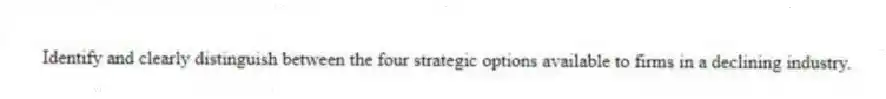 Identify and clearly distinguish between the four strategic options available to firms in a declining industry.