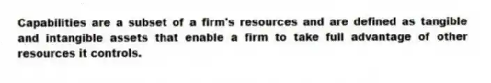 Capabilities are a subset of a firm's resources and are defined as tangible and intangible assets that enable a firm to take full advantage of other resources it controls.