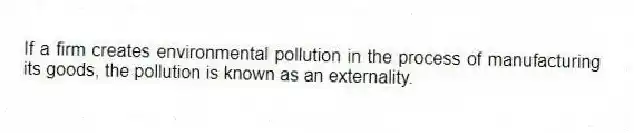 If a firm creates environmental pollution in the process of manufacturing its goods, the pollution is known as an externality.