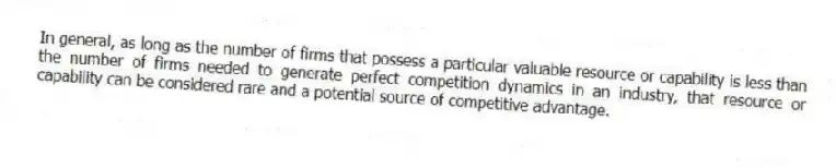 In general, as long as the number of firms that possess a particular valuable resource or capability is less than the number of firms needed to generate perfect competition dynamics in an industry, that resource or capability can be considered rare and a potential source of competitive advantage.