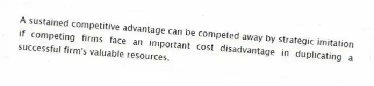 A sustained competitive advantage can be competed away by strategic imitation if competing firms face an important cost disadvantage in duplicating a successful firm's valuable resources.