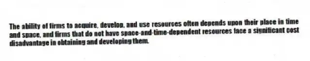 The ability of firms to acquire, develop, and use resources often depends upon their place in time and space, and firms that do not have space-and-time-dependent resources face a significant cost disadvantage in obtaining and developing them.