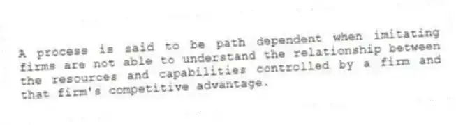 A process is said to be path dependent when imitating firms are not able to understand the relationship between the resources and capabilities controlled by a firm and that firm's competitive advantage.