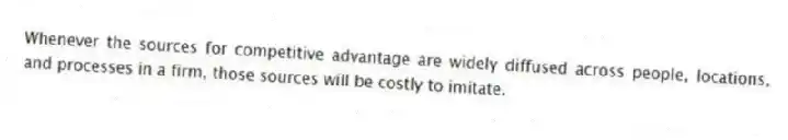 Whenever the sources for competitive advantage are widely diffused across people, locations, and processes in a firm, those sources will be costly to imitate.