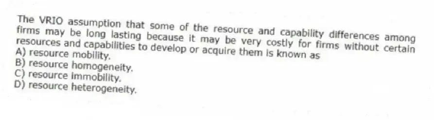 The VRIO assumption that some of the resource and capability differences among firms may be long lasting because it may be very costly for firms without certain resources and capabilities to develop or acquire them is known as
A) resource mobility.
B) resource homogeneity.
C) resource immobility.
D) resource heterogeneity.