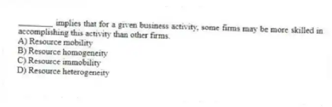________ implies that for a given business activity, some firms may be more skilled in accomplishing this activity than other firms.
A) Resource mobility
B) Resource homogeneity
C) Resource immobility
D) Resource heterogeneity