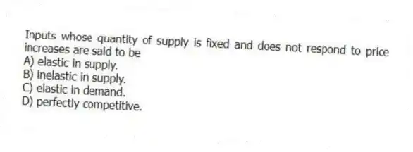 Inputs whose quantity of supply is fixed and does not respond to price increases are said to be
A) elastic in supply.
B) inelastic in supply.
C) elastic in demand.
D) perfectly competitive.