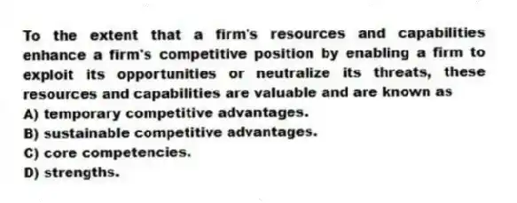 To the extent that a firm's resources and capabilities enhance a firm's competitive position by enabling a firm to exploit its opportunities or neutralize its threats, these resources and capabilities are valuable and are known as
A) temporary competitive advantages.
B) sustainable competitive advantages.
C) core competencies.
D) strengths.