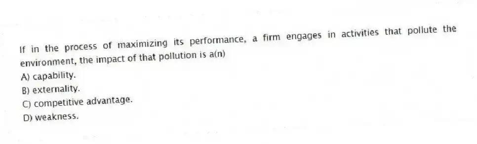 If in the process of maximizing its performance, a firm engages in activities that pollute the environment, the impact of that pollution is a(n)
A) capability.
B) externality.
C) competitive advantage.
D) weakness.