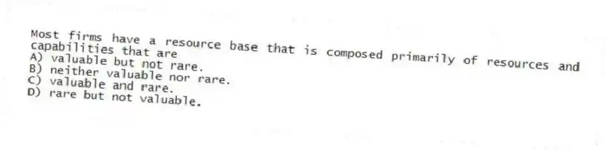 Most firms have a resource base that is composed primarily of resources and capabilities that are
A) valuable but not rare.
B) neither valuable nor rare.
C) valuable and rare.
D) rare but not valuable.