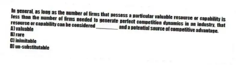 In general, as long as the number of firms that possess a particular valuable resource or capability is less than the number of firms needed to generate perfect competition dynamics in an industry, that resource or capability can be considered ________ and a potential source of competitive advantage.
A) valuable
B) rare
C) inimitable
D) un-substitutable