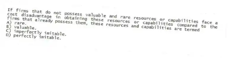 If firms that do not possess valuable and rare resources or capabilities face a cost disadvantage in obtaining these resources or capabilities compared to the firms that already possess them, these resources and capabilities are termed
A) rare.
B) valuable.
C) imperfectly imitable.
D) perfectly imitable.