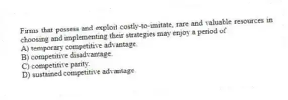 Firms that possess and exploit costly-to-imitate, rare and valuable resources in choosing and implementing their strategies may enjoy a period of
A) temporary competitive advantage.
B) competitive disadvantage.
C) competitive parity.
D) sustained competitive advantage.