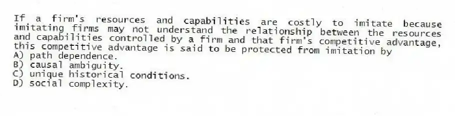 If a firm's resources and capabilities are costly to imitate because imitating firms may not understand the relationship between the resources and capabilities controlled by a firm and that firm's competitive advantage, this competitive advantage is said to be protected from imitation by
A) path dependence.
B) causal ambiguity.
C) unique historical conditions.
D) social complexity.