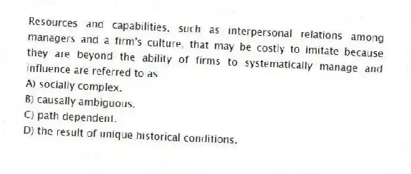 Resources and capabilities, such as interpersonal relations among managers and a firm's culture, that may be costly to imitate because they are beyond the ability of firms to systematically manage and influence are referred to as
A) socially complex.
B) causally ambiguous.
C) path dependent.
D) the result of unique historical conditions.