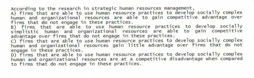 According to the research in strategic human resources management,
A) firms that are able to use human resource practices to develop socially complex human and organizational resources are able to gain competitive advantage over firms that do not engage in these practices.
B) firms that are able to use human resource practices to develop socially simplistic human and organizational resources are able to gain competitive advantage over firms that do not engage in these practices.
C) firms that are able to use human resource practices to develop socially complex human and organizational resources gain little advantage over firms that do not engage in these practices.
D) firms that are able to use human resource practices to develop socially complex human and organizational resources are at a competitive disadvantage when compared to firms that do not engage in these practices.