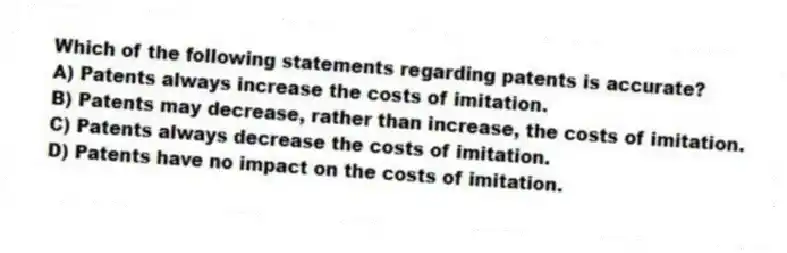 Which of the following statements regarding patents is accurate?
A) Patents always increase the costs of imitation.
B) Patents may decrease, rather than increase, the costs of imitation.
C) Patents always decrease the costs of imitation.
D) Patents have no impact on the costs of imitation.