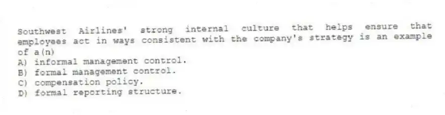 Southwest Airlines' strong internal culture that helps ensure that employees act in ways consistent with the company's strategy is an example of a(n)
A) informal management control.
B) formal management control.
C) compensation policy.
D) formal reporting structure.