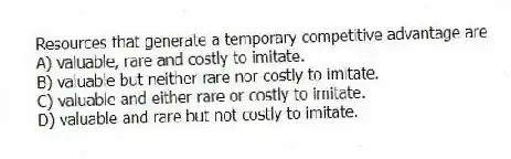 Resources that generate a temporary competitive advantage are
A) valuable, rare and costly to imitate.
B) valuable but neither rare nor costly to imitate.
C) valuable and either rare or costly to imitate.
D) valuable and rare but not costly to imitate.
