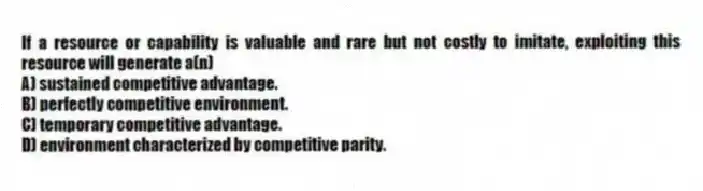 If a resource or capability is valuable and rare but not costly to imitate, exploiting this resource will generate a(n)
A) sustained competitive advantage.
B) perfectly competitive environment.
C) temporary competitive advantage.
D) environment characterized by competitive parity.