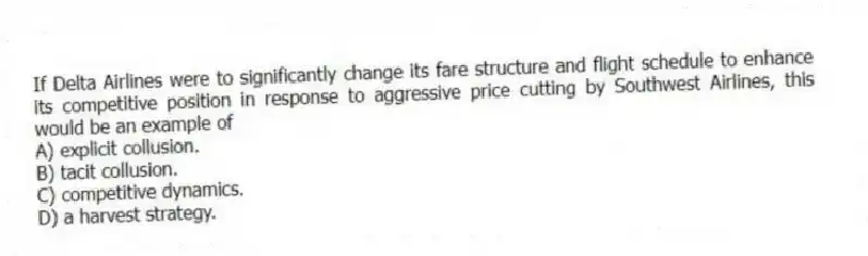 If Delta Airlines were to significantly change its fare structure and flight schedule to enhance its competitive position in response to aggressive price cutting by Southwest Airlines, this would be an example of
A) explicit collusion.
B) tacit collusion.
C) competitive dynamics.
D) a harvest strategy.
