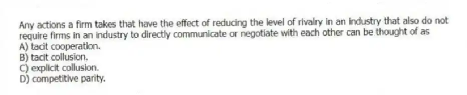 Any actions a firm takes that have the effect of reducing the level of rivalry in an industry that also do not require firms in an industry to directly communicate or negotiate with each other can be thought of as
A) tacit cooperation.
B) tacit collusion.
C) explicit collusion.
D) competitive parity.